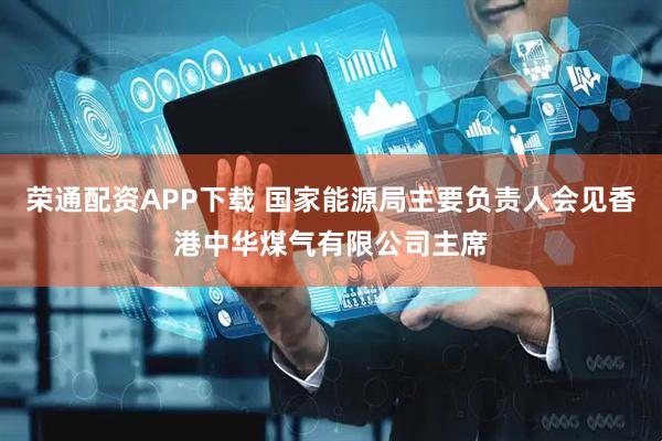 荣通配资APP下载 国家能源局主要负责人会见香港中华煤气有限公司主席