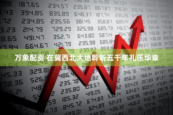 万象配资 在冀西北大地聆听五千年礼乐华章