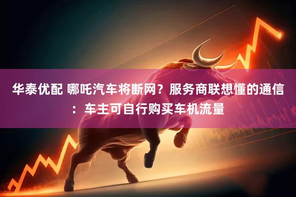 华泰优配 哪吒汽车将断网？服务商联想懂的通信：车主可自行购买车机流量