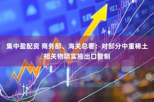 集中盈配资 商务部、海关总署：对部分中重稀土相关物项实施出口管制