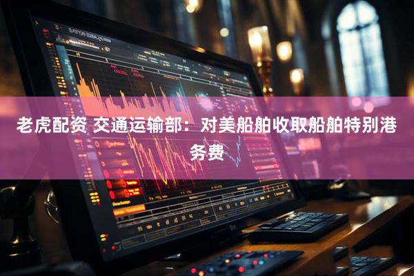 老虎配资 交通运输部：对美船舶收取船舶特别港务费