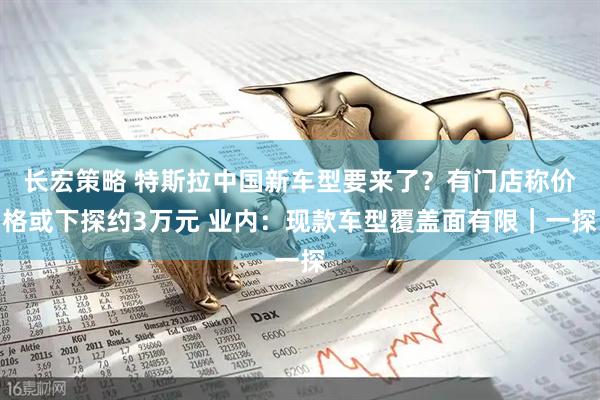 长宏策略 特斯拉中国新车型要来了？有门店称价格或下探约3万元 业内：现款车型覆盖面有限｜一探