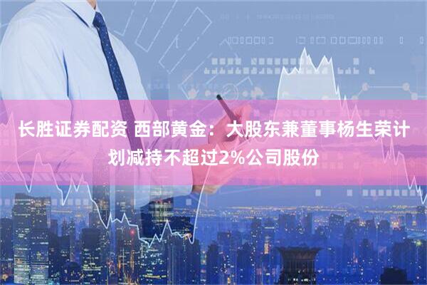 长胜证券配资 西部黄金：大股东兼董事杨生荣计划减持不超过2%公司股份