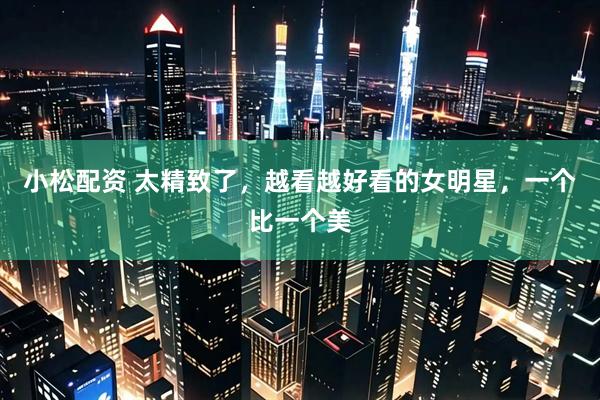 小松配资 太精致了，越看越好看的女明星，一个比一个美