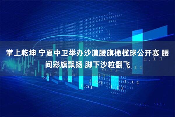 掌上乾坤 宁夏中卫举办沙漠腰旗橄榄球公开赛 腰间彩旗飘扬 脚下沙粒翻飞