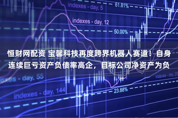 恒财网配资 宝馨科技再度跨界机器人赛道！自身连续巨亏资产负债率高企，目标公司净资产为负