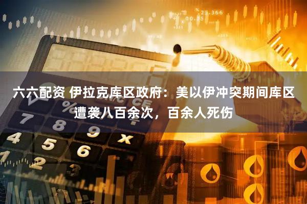 六六配资 伊拉克库区政府：美以伊冲突期间库区遭袭八百余次，百余人死伤